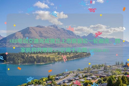 ABB电动交通完成独立上市前最后一轮融资，四家机构共增资3.25亿瑞士法郎(149356-01)